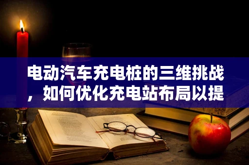 电动汽车充电桩的三维挑战，如何优化充电站布局以提升用户体验？