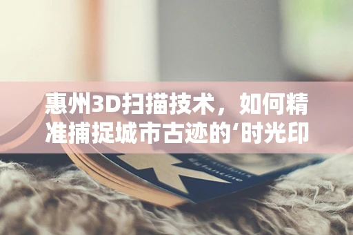 惠州3D扫描技术，如何精准捕捉城市古迹的‘时光印记’？