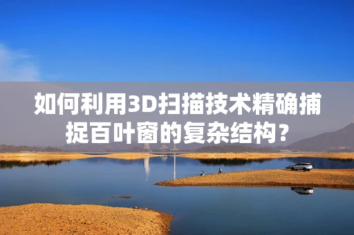 如何利用3D扫描技术精确捕捉百叶窗的复杂结构？