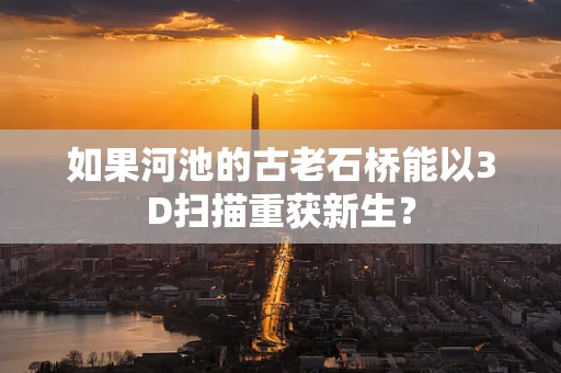 如果河池的古老石桥能以3D扫描重获新生？