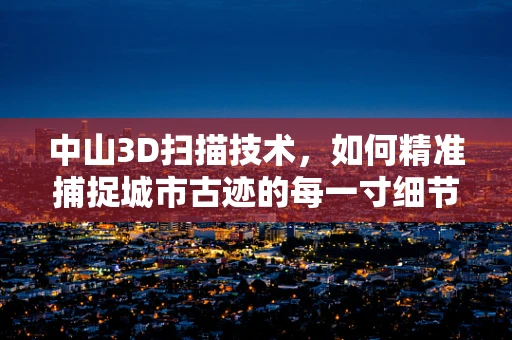 中山3D扫描技术，如何精准捕捉城市古迹的每一寸细节？