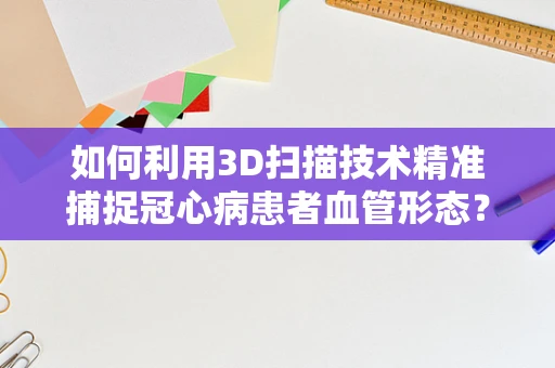 如何利用3D扫描技术精准捕捉冠心病患者血管形态？