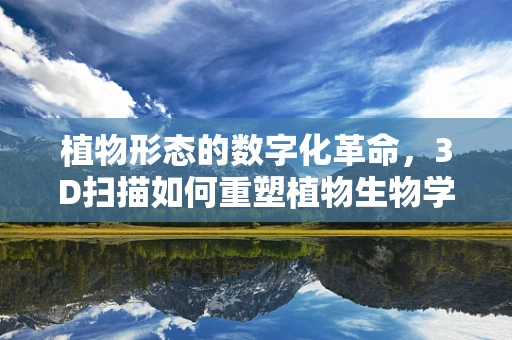 植物形态的数字化革命，3D扫描如何重塑植物生物学研究？