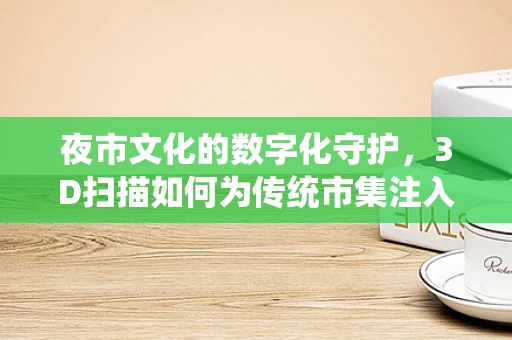 夜市文化的数字化守护，3D扫描如何为传统市集注入现代活力？