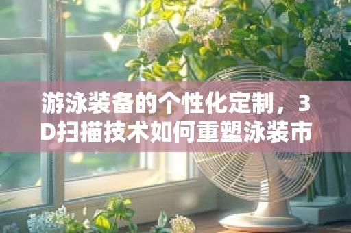游泳装备的个性化定制，3D扫描技术如何重塑泳装市场？