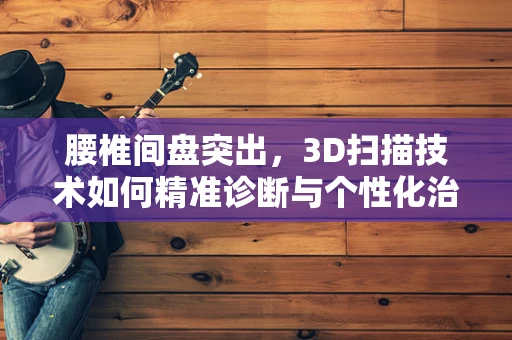 腰椎间盘突出，3D扫描技术如何精准诊断与个性化治疗？