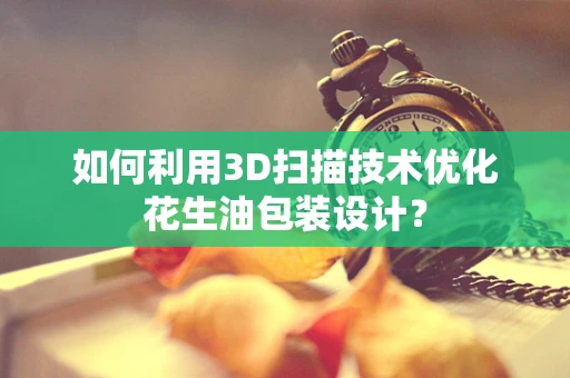 如何利用3D扫描技术优化花生油包装设计？