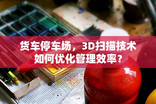 货车停车场，3D扫描技术如何优化管理效率？