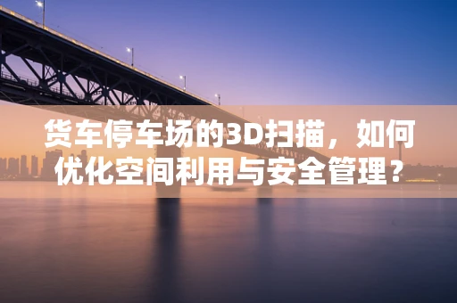 货车停车场的3D扫描，如何优化空间利用与安全管理？