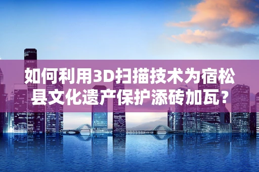 如何利用3D扫描技术为宿松县文化遗产保护添砖加瓦？