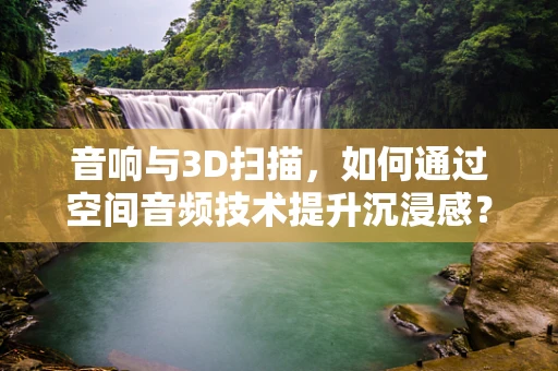 音响与3D扫描，如何通过空间音频技术提升沉浸感？
