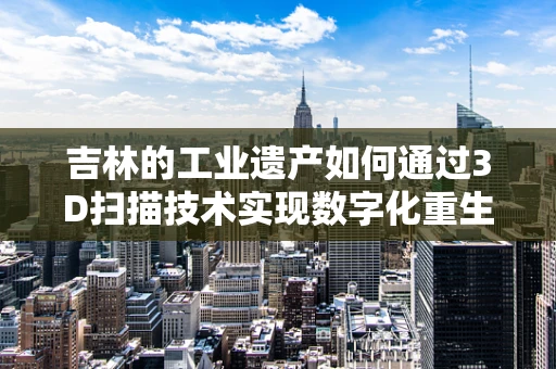 吉林的工业遗产如何通过3D扫描技术实现数字化重生？