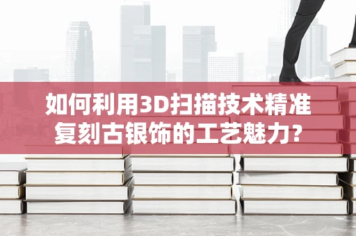 如何利用3D扫描技术精准复刻古银饰的工艺魅力？