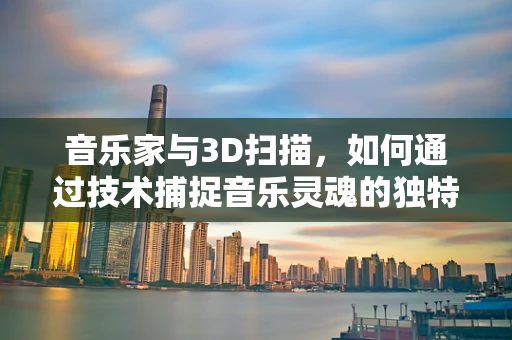 音乐家与3D扫描，如何通过技术捕捉音乐灵魂的独特维度？