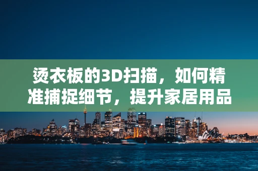 烫衣板的3D扫描，如何精准捕捉细节，提升家居用品设计精度？