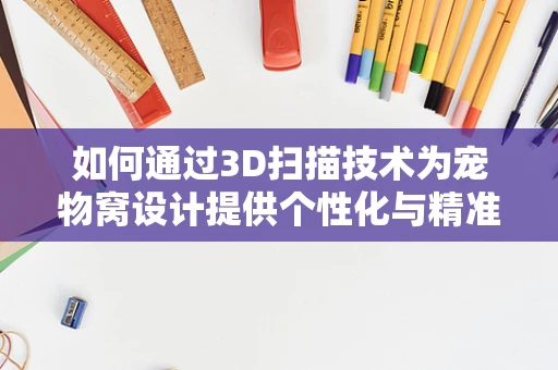 如何通过3D扫描技术为宠物窝设计提供个性化与精准的解决方案？