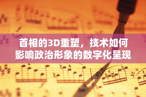 首相的3D重塑，技术如何影响政治形象的数字化呈现？