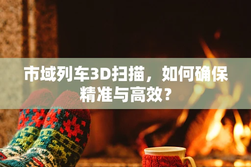 市域列车3D扫描，如何确保精准与高效？