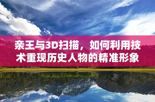 亲王与3D扫描，如何利用技术重现历史人物的精准形象？
