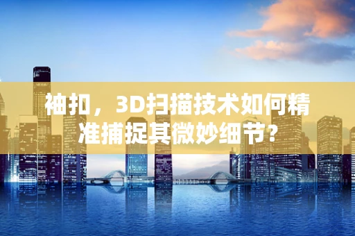 袖扣，3D扫描技术如何精准捕捉其微妙细节？
