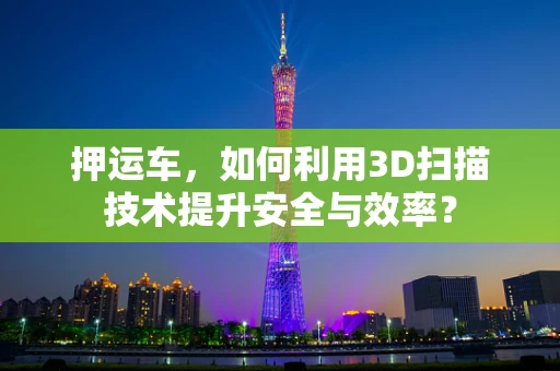 押运车，如何利用3D扫描技术提升安全与效率？