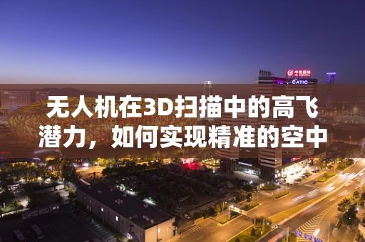 无人机在3D扫描中的高飞潜力，如何实现精准的空中数据采集？