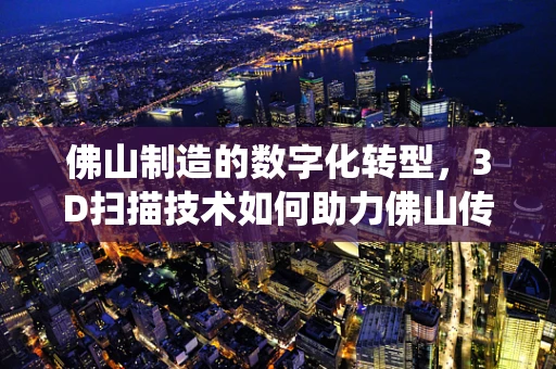 佛山制造的数字化转型，3D扫描技术如何助力佛山传统产业升级？