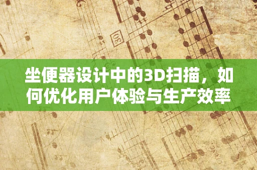 坐便器设计中的3D扫描，如何优化用户体验与生产效率？