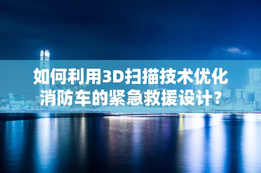 如何利用3D扫描技术优化消防车的紧急救援设计？