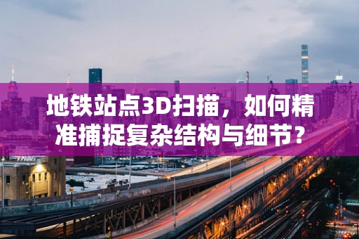 地铁站点3D扫描，如何精准捕捉复杂结构与细节？