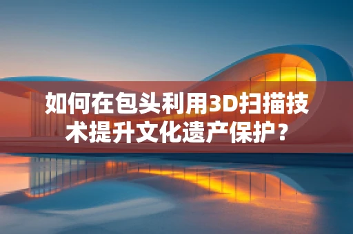 如何在包头利用3D扫描技术提升文化遗产保护？