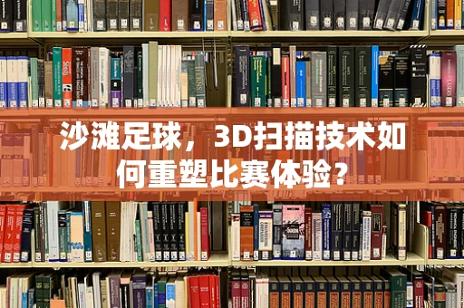 沙滩足球，3D扫描技术如何重塑比赛体验？