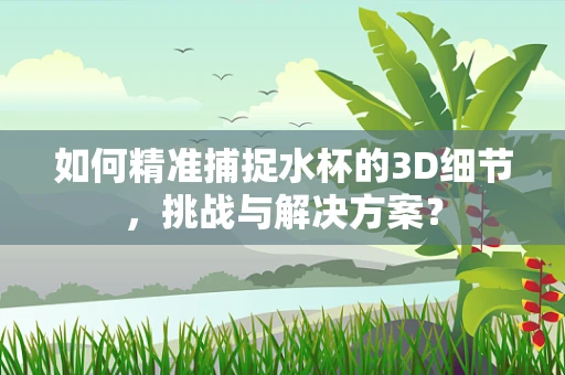如何精准捕捉水杯的3D细节，挑战与解决方案？