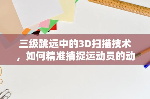 三级跳远中的3D扫描技术，如何精准捕捉运动员的动态飞跃？