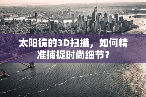太阳镜的3D扫描，如何精准捕捉时尚细节？