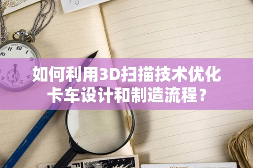 如何利用3D扫描技术优化卡车设计和制造流程？