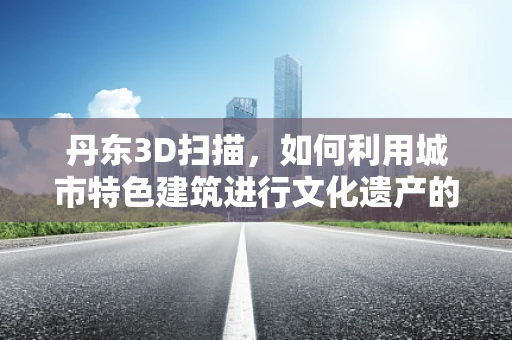 丹东3D扫描，如何利用城市特色建筑进行文化遗产的数字化保护？