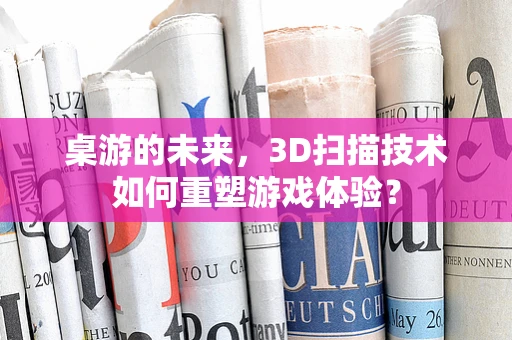 桌游的未来，3D扫描技术如何重塑游戏体验？