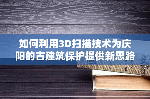 如何利用3D扫描技术为庆阳的古建筑保护提供新思路？