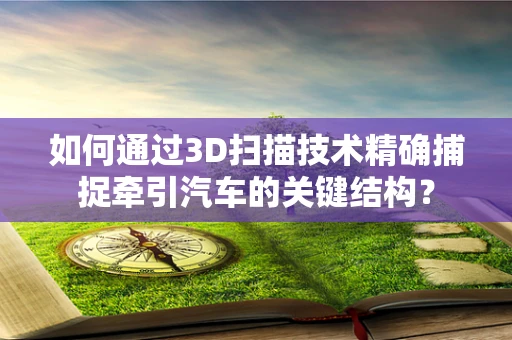如何通过3D扫描技术精确捕捉牵引汽车的关键结构？