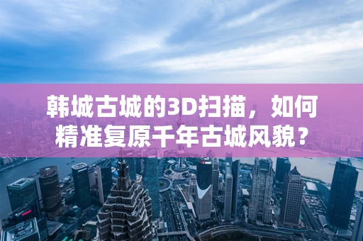 韩城古城的3D扫描，如何精准复原千年古城风貌？
