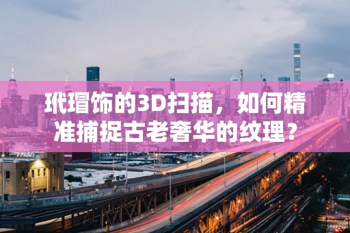 玳瑁饰的3D扫描，如何精准捕捉古老奢华的纹理？