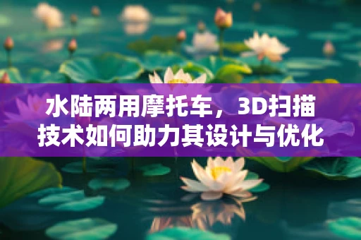 水陆两用摩托车，3D扫描技术如何助力其设计与优化？