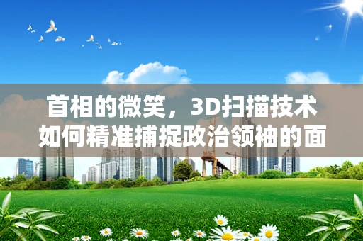 首相的微笑，3D扫描技术如何精准捕捉政治领袖的面部表情？