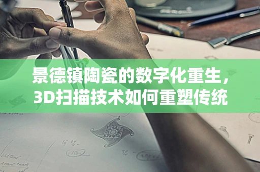 景德镇陶瓷的数字化重生，3D扫描技术如何重塑传统工艺？