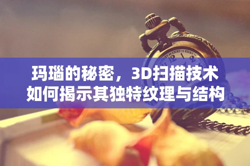 玛瑙的秘密，3D扫描技术如何揭示其独特纹理与结构？