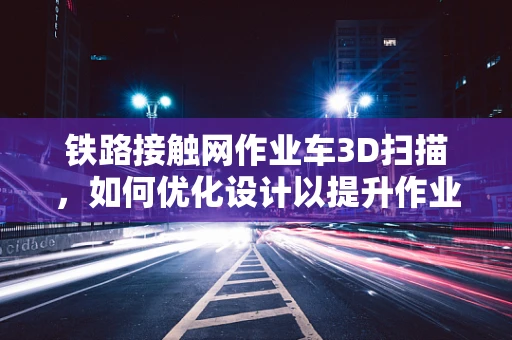 铁路接触网作业车3D扫描，如何优化设计以提升作业效率？