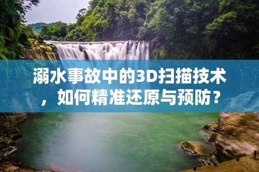 溺水事故中的3D扫描技术，如何精准还原与预防？