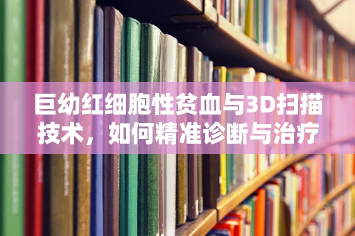 巨幼红细胞性贫血与3D扫描技术，如何精准诊断与治疗？