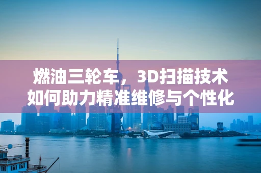 燃油三轮车，3D扫描技术如何助力精准维修与个性化定制？